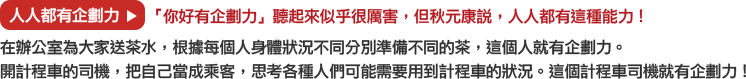 人人都有企劃力→「你好有企劃力」聽起來似乎很厲害，但秋元康說，人人都有這種能力！
			在辦公室為大家送茶水，根據每個人身體狀況不同分別準備不同的茶，這個人就有企劃力。
			開計程車的司機，把自己當成乘客，思考各種人們可能需要用到計程車的狀況。這個計程車司機就有企劃力！