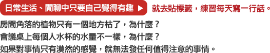 日常生活、閒聊中只要自己覺得有趣→就去貼標籤，練習每天寫一行話。
			房間角落的植物只有一個地方枯了，為什麼？
			會議桌上每個人水杯的水量不一樣，為什麼？
			如果對事情只有漠然的感覺，就無法發任何值得注意的事情。