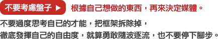 不要考慮盤子→根據自己想做的東西，再來決定媒體。
			不要過度思考自已的才能，把框架拆除掉，
			徹底發揮自己的自由度，就算勇敢隨波逐流，也不要停下腳步。