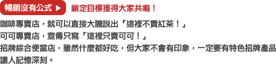 暢銷沒有公式→鎖定目標獲得大家共鳴！
			咖啡專賣店，就可以直接大膽說出「這裡不賣紅茶！」
			可可專賣店，宣傳只寫「這裡只賣可可！」
			招牌綜合便當店，雖然什麼都好吃，但大家不會有印象，一定要有特色招牌產品讓人記憶深刻。