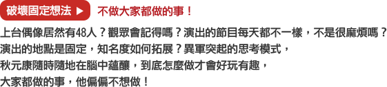 破壞固定想法→不做大家都做的事！
			上台偶像居然有48人？觀眾會記得嗎？演出的節目每天都不一樣，不是很麻煩嗎？
			演出的地點是固定，知名度如何拓展？異軍突起的思考模式，
			秋元康隨時隨地在腦中蘊釀，到底怎麼做才會好玩有趣，大家都做的事，他偏偏不想做！