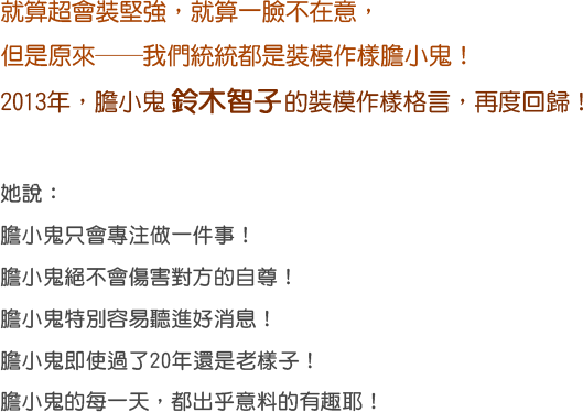 就算超會裝堅強，就算一臉不在意，
				但是原來──我們統統都是裝模作樣膽小鬼！
				2013年，膽小鬼鈴木智子的裝模作樣格言，再度回歸！
				她說：
				膽小鬼只會專注做一件事！
				膽小鬼絕不會傷害對方的自尊！
				膽小鬼特別容易聽進好消息！
				膽小鬼即使過了20年還是老樣子！
				膽小鬼的每一天，都出乎意料的有趣耶！